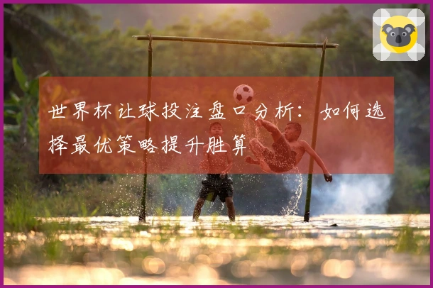 世界杯让球投注盘口分析：如何选择最优策略提升胜算