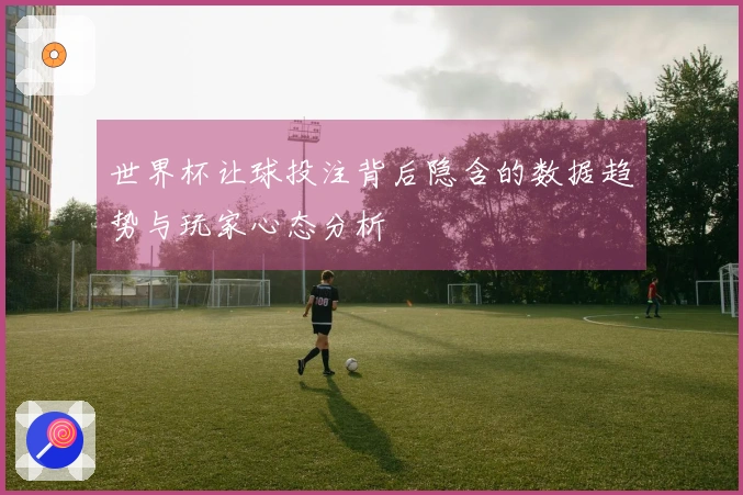 世界杯让球投注背后隐含的数据趋势与玩家心态分析